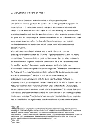 2. Die Geburt des liberalen Kredo
Das liberale Kredo bedeutet für Polanyi die Rechtfertigungsgrundlage des
Wirtschaftsliberalismus, gleichsam der Glaube an die heilsbringende Wirkung des freien
Marktsystems. Es ist das zentrale Anliegen Polanyis zu zeigen, dass dieser Glaube eine
Utopie darstellt, da das marktliberale System in sich selbst den Hang zur Zerstörung der
Lebensgrundlage birgt und dass der Marktliberalismus in seiner Anwendung schwere Folgen
für große Teile der Bevölkerung hat. Um aber zu verstehen, wie der Marktliberalismus trotz
dieser schwerwiegenden Folgen für die große Masse der Menschen zum weltweit
vorherrschenden Organisationsprinzip werden konnte, muss seine Genese genauer
betrachtet werden.
Wichtig ist zuerst einmal die dominante Ansicht im 19. Jahrhundert, dass ein
selbstregulierendes Marktsystem die natürliche Folge expandierender Märkte sei. Polanyi
unterstellt den Zeitgenossen Naivität, da sie nicht erkannten, dass das selbstregulierende
System vielmehr die Folge von künstlichen Anreizen war, die an das Gesellschaftssystem
herangeführt wurden.26
Diese neuen Anreize wiederum wurden durch die vom
Maschineneinsatz beschleunigte Produktion hervorgerufen.27
Die Existenz von Märkten ist
für Polanyi mit Verweis auf ethnologische Untersuchungen für das Vorhandensein einer
Volkswirtschaft belanglos.28
Die Ansicht einer natürlichen Entwicklung des
selbstregulierenden Marktsystems entbehrt daher jeder Grundlage. Aufgrund der
Profitaussichten in der herrschenden Produktionsweise wurde die Ansicht geboren, dass ein
Abbau von bürokratischen Strukturen vorteilhaft für die wirtschaftliche Entwicklung sei.
Daraus entwickelte sich in der Mitte des 18. Jahrhunderts der Begriff des Laissez-faire, doch
war dieser zu jener Zeit noch in keiner Weise mit dem Gedanken an ein selbstregulierendes
Marktsystem verknüpft.29
Nach Polanyis Ansicht war der Wirtschaftsliberalismus erst in den
1820er Jahren soweit vorangeschritten, dass er die zentralen Aspekte der Marktsystems
26
Ebd. S. 89.
27
Mit dem Einsatz von komplizierten Maschinen entsteht ein neuer Produktionstyp, die Manufaktur. Da
allerdings die Zunftverfassungen in den deutschen Städten diese Konkurrenz verhindern wollten, bildeten sich
die neuen Manufakturen vor allem in See-Exporthäfen und auf dem Land außerhalb des städtischen
Einflussbereichs. Dies kann allerdings noch nicht als Beispiel der Doppelbewegung gesehen werden, da eher um
die normalen Schutzinteressen einer bestehenden gesellschaftlichen Struktur handelt. Vgl. dazu Schütz,
Rosalvo: Die abstrahierende Dynamik der modernen Gesellschaft, S. 127.
28
Ebd. S. 90.
29
Ebd. S. 187.
 
