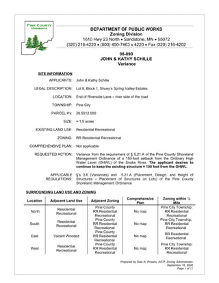 DEPARTMENT OF PUBLIC WORKS
                                            Zoning Division
                              1610 Hwy 23 North • Sandstone, MN • 55072
                      (320) 216-4220 • (800) 450-7463 x 4220 • Fax (320) 216-4202

                                                     08-090
                                             JOHN & KATHY SCHILLE
                                                    Variance

      SITE INFORMATION
            APPLICANTS:     John & Kathy Schille

   LEGAL DESCRIPTION:       Lot 8, Block 1, Shuey’s Spring Valley Estates

              LOCATION:     End of Riverside Lane – river side of the road

             TOWNSHIP:      Pine City

             PARCEL #’s:    26.5512.000

                    SIZE:   ≈ 1.5 acres

    EXISTING LAND USE:      Residential Recreational

                ZONING:     RR Residential Recreational

 COMPREHENSIVE PLAN:        Not applicable

    REQUESTED ACTION:       Variance from the requirement of § 5.21.A of the Pine County Shoreland
                            Management Ordinance of a 150-foot setback from the Ordinary High
                            Water Level (OHWL) of the Snake River. The applicant desires to
                            continue to keep the existing structure ≈ 100 feet from the OHWL.

             APPLICABLE     §’s 3.6 (Variances) and 5.21.A (Placement, Design, and Height of
           REGULATIONS:     Structures – Placement of Structures on Lots) of the Pine County
                            Shoreland Management Ordinance

SURROUNDING LAND USE AND ZONING
                                                              Comprehensive             Zoning within ½
Location     Adjacent Land Use          Adjacent Zoning
                                                                  Plan                         Mile
                                          Pine County                                  Pine City Township;
                Residential
  North                                  RR Residential             No map                RR Residential
                Recreational
                                          Recreational                                     Recreational
                                          Pine County                                  Pine City Township;
                Residential
 South                                   RR Residential             No map                RR Residential
                Recreational
                                          Recreational                                     Recreational
                                          Pine County
                                                                                           RR Residential
  East        Vacant Wooded              RR Residential             No map
                                                                                            Recreational
                                          Recreational
                                          Pine County                                   Pine City Township;
                Residential
  West                                   RR Residential             No map                RR Residential
                Recreational
                                          Recreational                                     Recreational

                                                          Prepared by Dale R. Powers, AICP, Zoning Administrator
                                                                                            September 16, 2008
                                                                                                    Page 1 of 12
 