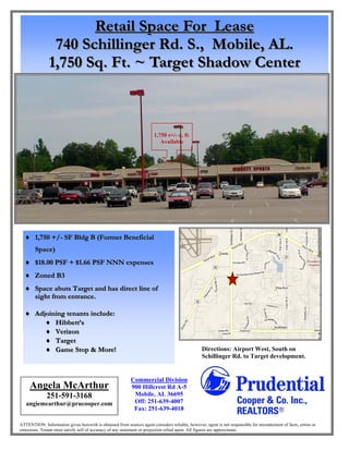 Retail Space For Lease
                740 Schillinger Rd. S., Mobile, AL.
               1,750 Sq. Ft. ~ Target Shadow Center



                                                                        1,750 s+/- q. ft.
                                                                           Available




   1,750 +/- SF Bldg B (Former Beneficial
        Space)
   $18.00 PSF + $1.66 PSF NNN expenses
   Zoned B3
   Space abuts Target and has direct line of
     sight from entrance.

   Adjoining tenants include:
         Hibbett’s
         Verizon
         Target
         Game Stop & More!                                                                     Directions: Airport West, South on
                                                                                                 Schillinger Rd. to Target development.


                                                           Commercial Division
     Angela McArthur                                       900 Hillcrest Rd A-5
              251-591-3168                                  Mobile, AL 36695
   angiemcarthur@prucooper.com                              Off: 251-639-4007
                                                            Fax: 251-639-4018

ATTENTION: Information given herewith is obtained from sources agent considers reliable; however, agent is not responsible for misstatement of facts, errors or
omissions. Tenant must satisfy self of accuracy of any statement or projection relied upon. All figures are approximate.
 
