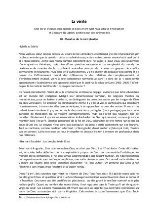 La vérité
Une série d'essais en regards croisés entre Mathias Schiltz, théologien
et Bernard Baudelet, professeur des universités
III. Mondes de la complexité
- Mathias Schiltz
Nous voilà au cœur de nos débats. Au cours de nos entretiens et échanges j’ai été impressionné par
la place centrale que la question de la complexité occupe dans votre univers mental et à quel point
elle vous talonne. Je me suis rendu compte également qu’il ne s’agit là, pour vous, pas seulement
d’une question théorique, mais bien d’une question existentielle. La complexité du monde ou
l’existence de mondes de la complexité sont-elles sources de richesse ou geysers de conflits
permanents et résurgents ? Ou bien, en d’autres termes, y a-t-il moyen de dépasser ces conflits et de
passer de l’affrontement brutal des différences à des relations de complémentarité et
d’enrichissement mutuel, voire à une coexistence harmonique dans le sens de la « coincidentia
oppositorum » (coïncidence des opposés) prôné par le cardinal Nicolas de Cues (1401-1464) ? N’est-
ce pas là du reste le but final de nos propos communs ?
De l’essai précédent (II. Vérité de la foi chrétienne en Dieu) se dégage l’évidence que la foi elle-même
est un monde fort complexe. Malgré leur dénominateur commun, les religions théistes ou
monothéistes, pour se limiter à celles-ci, se distinguent les unes des autres par les images de Dieu
qu’elles véhiculent. À l’intérieur du christianisme même il y a les diverses confessions qui cherchent
laborieusement, à travers les efforts œcuméniques, à se rapprocher les unes des autres. Et au sein du
catholicisme lui-même il y a, sur un socle de convictions partagées (ou à partager) par tous, une
panoplie de théologies qui se veulent complémentaires, mais qu’il n’est pas toujours aisé de
concilier. Finalement il y a les représentations individuelles de Dieu qui peuvent, comme je vais le
montrer dans l’essai V. Chemin personnel de la foi en Dieu, connaître de très fortes variations au
cours d’une vie. Le croyant n’est donc pas quelqu’un qui peut dormir calmement sur des lauriers.
Tout au contraire, comme on dit en allemand : « Wer glaubt, denkt weiter » (Celui qui croit, n’arrête
pas de penser). La foi ne cesse de nous interpeller et de nous inciter à avancer en profondeur dans
nos réflexions.
- Bernard Baudelet : La complexité de Dieu
Selon saint Augustin, Si tu crois connaître Dieu, ce n'est pas Dieu. Il est Tout Autre. Cette affirmation
est, une très belle définition de la complexité à propos de Dieu qui me semble l'archétype des
mondes de la complexité. Il ne sera jamais appréhendable par l'esprit humain, les représentations
qu'on peut en avoir sont anthropomorphistes, une sorte de narcissisme. On connaît cette citation de
Voltaire qui illustre bien cette tentation d'assimiler "le Tout Autre" On prétend que Dieu a fait
l'homme à son image, mais l'homme le lui a bien rendu.
Dans l'Islam1
, des sourates expriment les « Noms de Dieu Tout-Puissant ». Il s'agit de noms propres
qui désignent Dieu et que Dieu ainsi que Son Messager ont indiqué respectivement dans le Coran et
la Tradition. Ces noms ont été qualifiés de plus beaux car désignant le meilleur nommé et le plus
noble signifié. Quant au nombre des noms divins, il est rapporté dans le Texte qu'il est de quatre-
vingt-dix neuf. Les savants musulmans affirment que cela ne signifie pas qu'il faille restreindre les
noms de Dieu au nombre cité par le Prophète. Cela revient à croire fermement que Dieu Tout-
1http://islammedia.free.fr/Pages/foi-allah.html
 