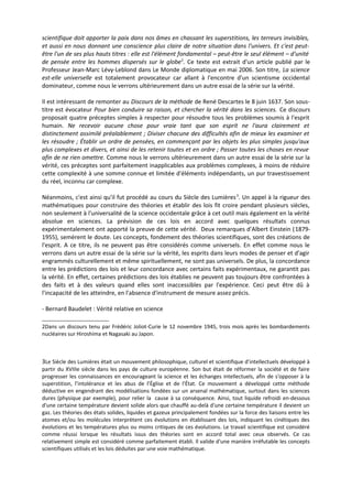 scientifique doit apporter la paix dans nos âmes en chassant les superstitions, les terreurs invisibles,
et aussi en nous donnant une conscience plus claire de notre situation dans l'univers. Et c'est peut-
être l'un de ses plus hauts titres : elle est l'élément fondamental – peut-être le seul élément – d'unité
de pensée entre les hommes dispersés sur le globe 2. Ce texte est extrait d'un article publié par le
Professeur Jean-Marc Lévy-Leblond dans Le Monde diplomatique en mai 2006. Son titre, La science
est-elle universelle est totalement provocateur car allant à l'encontre d'un scientisme occidental
dominateur, comme nous le verrons ultérieurement dans un autre essai de la série sur la vérité.

Il est intéressant de remonter au Discours de la méthode de René Descartes le 8 juin 1637. Son sous-
titre est évocateur Pour bien conduire sa raison, et chercher la vérité dans les sciences. Ce discours
proposait quatre préceptes simples à respecter pour résoudre tous les problèmes soumis à l'esprit
humain. Ne recevoir aucune chose pour vraie tant que son esprit ne l'aura clairement et
distinctement assimilé préalablement ; Diviser chacune des difficultés afin de mieux les examiner et
les résoudre ; Établir un ordre de pensées, en commençant par les objets les plus simples jusqu'aux
plus complexes et divers, et ainsi de les retenir toutes et en ordre ; Passer toutes les choses en revue
afin de ne rien omettre. Comme nous le verrons ultérieurement dans un autre essai de la série sur la
vérité, ces préceptes sont parfaitement inapplicables aux problèmes complexes, à moins de réduire
cette complexité à une somme connue et limitée d'éléments indépendants, un pur travestissement
du réel, inconnu car complexe.

Néanmoins, c'est ainsi qu'il fut procédé au cours du Siècle des Lumières 3. Un appel à la rigueur des
mathématiques pour construire des théories et établir des lois fit croire pendant plusieurs siècles,
non seulement à l'universalité de la science occidentale grâce à cet outil mais également en la vérité
absolue en sciences. La prévision de ces lois en accord avec quelques résultats connus
expérimentalement ont apporté la preuve de cette vérité. Deux remarques d'Albert Einstein (1879-
1955), semèrent le doute. Les concepts, fondement des théories scientifiques, sont des créations de
l'esprit. A ce titre, ils ne peuvent pas être considérés comme universels. En effet comme nous le
verrons dans un autre essai de la série sur la vérité, les esprits dans leurs modes de penser et d'agir
engrammés culturellement et même spirituellement, ne sont pas universels. De plus, la concordance
entre les prédictions des lois et leur concordance avec certains faits expérimentaux, ne garantit pas
la vérité. En effet, certaines prédictions des lois établies ne peuvent pas toujours être confrontées à
des faits et à des valeurs quand elles sont inaccessibles par l'expérience. Ceci peut être dû à
l'incapacité de les atteindre, en l'absence d'instrument de mesure assez précis.

- Bernard Baudelet : Vérité relative en science

2Dans un discours tenu par Frédéric Joliot-Curie le 12 novembre 1945, trois mois après les bombardements
nucléaires sur Hiroshima et Nagasaki au Japon.



3Le Siècle des Lumières était un mouvement philosophique, culturel et scientifique d’intellectuels développé à
partir du XVIIIe siècle dans les pays de culture européenne. Son but était de réformer la société et de faire
progresser les connaissances en encourageant la science et les échanges intellectuels, afin de s'opposer à la
superstition, l’intolérance et les abus de l’Église et de l’État. Ce mouvement a développé cette méthode
déductive en engendrant des modélisations fondées sur un arsenal mathématique, surtout dans les sciences
dures (physique par exemple), pour relier la cause à sa conséquence. Ainsi, tout liquide refroidi en-dessous
d'une certaine température devient solide alors que chauffé au-delà d'une certaine température il devient un
gaz. Les théories des états solides, liquides et gazeux principalement fondées sur la force des liaisons entre les
atomes et/ou les molécules interprètent ces évolutions en établissant des lois, indiquant les cinétiques des
évolutions et les températures plus ou moins critiques de ces évolutions. Le travail scientifique est considéré
comme réussi lorsque les résultats issus des théories sont en accord total avec ceux observés. Ce cas
relativement simple est considéré comme parfaitement établi. Il valide d'une manière irréfutable les concepts
scientifiques utilisés et les lois déduites par une voie mathématique.
 