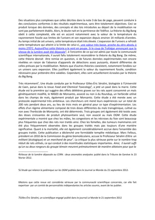Des situations plus complexes que celles décrites dans la note 3 de bas de page, peuvent conduire à
des conclusions conformes à des résultats expérimentaux, sans être totalement objectives. Ceci se
produit lorsque des données, des concepts et des lois introduites au départ de la modélisation ne
sont pas parfaitement établis. Alors, le doute nait en la pertinence de l'édifice. La théorie du Big Bang
obéit à cette complexité, elle est en accord notamment avec la valeur de la température du
rayonnement fossile aux limites de l'univers et son expansion depuis environ 14 milliards d'années.
Au temps initial de cet univers, cette température était très élevée. L'expansion de l'univers a refroidi
cette température qui atteint à la limite de celui-ci, une valeur très basse, proche du zéro absolu à
moins 270°C. Aujourd'hui cette théorie a le vent en poupe. Si le coup de Trafalgar annonçant que la
vitesse de la lumière avait été dépassée 4, à l'encontre de ce qui est admis par toute la communauté
scientifique internationale, il aurait fallu totalement reconsidérer la théorie du Big Bang. De même,
cette théorie devrait être remise en question, si de futures données expérimentales non encore
révélées en raison de l'absence d'appareils de détections assez puissants, étaient différentes de
celles prévues par la modélisation. Notons que d'autres théories coexistent, notamment fondées sur
un univers sans expansion. Elles justifient également la valeur du rayonnement fossile, condition
nécessaire pour prétendre être valables. Cependant, elles sont actuellement écrasées par la théorie
du Big Bang.

Très récemment5, Une étude conduite par le Professeur Gilles-Éric Séralini, biologiste à l'Université
de Caen, parue dans la revue Food and Chemical Toxicology6, a jeté un pavé dans la marre. Cette
étude est la première qui suggère des effets délétères graves sur les rats ayant consommé un maïs
génétiquement modifié, le NK603 de Monsanto, associé ou non à du Roundup, un herbicide utilisé
dans les champs de maïs, également produit par Monsanto. Cette étude a été menée avec un
protocole expérimental très ambitieux. Les chercheurs ont mené leurs expériences sur un total de
200 rats pendant deux ans, au lieu de trois mois en général pour ce type d'expérimentation. Les
effets d'un régime alimentaire composé de trois doses différentes du maïs transgénique, cultivé ou
non avec l'herbicide de Monsanto, ont été déterminés. Trois groupes ont également été testés avec
des doses croissantes de produit phytosanitaire seul, non associé au maïs OGM. Cette étude
expérimentale a montré que chez les mâles, les congestions et les nécroses du foie sont beaucoup
plus fréquentes que chez des rats non traités ainsi. Chez les femelles, des tumeurs mammaires ont
été plus fréquemment observées dans les groupes traités mais pas toujours d'une manière
significative. Quant à la mortalité, elle est également considérablement accrue dans l'ensemble des
groupes traités. Cette publication a déclenché une formidable tempête médiatique. Marc Fellous,
président en 2010 de la Commission du génie biomoléculaire, accuse le Professeur Séralini d'être un
militant (écologique) et un marchand de peur7. La critique la plus sérieuse porte sur le nombre trop
réduit de rats utilisés, ce qui conduit à des incertitudes statistiques importantes. Ainsi, il aurait suffi
qu'un ou deux rongeurs du groupe témoin meurent prématurément de manière aléatoire pour que la

4Vitesse de la lumière dépassée au CERN : deux anomalies analysées publié dans la Tribune de Genève le 23
février 2012.



5L'étude qui relance la polémique sur les OGM publiée dans le Journal Le Monde du 21 septembre 2012.



6Notons que cette revue est considérée sérieuse par la communauté scientifique concernée, car elle fait
expertiser par un comité de personnalités indépendantes les articles soumis, avant de les publier.



7Gilles-Éric Séralini, un scientifique engagé publié dans le journal Le Monde le 21 septembre 2012
 