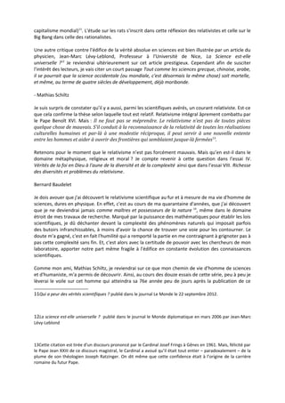 capitalisme mondial)11. L'étude sur les rats s'inscrit dans cette réflexion des relativistes et celle sur le
Big Bang dans celle des rationalistes.

Une autre critique contre l'édifice de la vérité absolue en sciences est bien illustrée par un article du
physicien, Jean-Marc Lévy-Leblond, Professeur à l'Université de Nice, La Science est-elle
universelle ?12 Je reviendrai ultérieurement sur cet article prestigieux. Cependant afin de susciter
l'intérêt des lecteurs, je vais citer un court passage Tout comme les sciences grecque, chinoise, arabe,
il se pourrait que la science occidentale (ou mondiale, c'est désormais la même chose) soit mortelle,
et même, au terme de quatre siècles de développement, déjà moribonde.

- Mathias Schiltz

Je suis surpris de constater qu’il y a aussi, parmi les scientifiques avérés, un courant relativiste. Est-ce
que cela confirme la thèse selon laquelle tout est relatif. Relativisme intégral âprement combattu par
le Pape Benoît XVI. Mais : Il ne faut pas se méprendre. Le relativisme n’est pas de toutes pièces
quelque chose de mauvais. S’il conduit à la reconnaissance de la relativité de toutes les réalisations
culturelles humaines et par-là à une modestie réciproque, il peut servir à une nouvelle entente
entre les hommes et aider à ouvrir des frontières qui semblaient jusque-là fermées 13.

Retenons pour le moment que le relativisme n’est pas forcément mauvais. Mais qu’en est-il dans le
domaine métaphysique, religieux et moral ? Je compte revenir à cette question dans l’essai IV.
Vérités de la foi en Dieu à l'aune de la diversité et de la complexité ainsi que dans l’essai VIII. Richesse
des diversités et problèmes du relativisme.

Bernard Baudelet

Je dois avouer que j'ai découvert le relativisme scientifique au fur et à mesure de ma vie d'homme de
sciences, dures en physique. En effet, c'est au cours de ma quarantaine d'années, que j'ai découvert
que je ne deviendrai jamais comme maîtres et possesseurs de la nature 14, même dans le domaine
étroit de mes travaux de recherche. Marqué par la puissance des mathématiques pour établir les lois
scientifiques, je dû déchanter devant la complexité des phénomènes naturels qui imposait parfois
des butoirs infranchissables, à moins d'avoir la chance de trouver une voie pour les contourner. Le
doute m'a gagné, c'est en fait l'humilité qui a remporté la partie en me contraignant à grignoter pas à
pas cette complexité sans fin. Et, c'est alors avec la certitude de pouvoir avec les chercheurs de mon
laboratoire, apporter notre part même fragile à l'édifice en constante évolution des connaissances
scientifiques.

Comme mon ami, Mathias Schiltz, je reviendrai sur ce que mon chemin de vie d'homme de sciences
et d'humaniste, m'a permis de découvrir. Ainsi, au cours des douze essais de cette série, peu à peu je
lèverai le voile sur cet homme qui atteindra sa 76e année peu de jours après la publication de ce

11Qui a peur des vérités scientifiques ? publié dans le journal Le Monde le 22 septembre 2012.



12La science est-elle universelle ? publié dans le journal le Monde diplomatique en mars 2006 par Jean-Marc
Lévy-Leblond



13Cette citation est tirée d’un discours prononcé par le Cardinal Josef Frings à Gênes en 1961. Mais, félicité par
le Pape Jean XXIII de ce discours magistral, le Cardinal a avoué qu’il était tout entier – paradoxalement – de la
plume de son théologien Joseph Ratzinger. On dit même que cette confidence était à l’origine de la carrière
romaine du futur Pape.
 