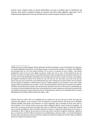 premier essai. J'espère inciter les jeunes générations, non pas à sombrer dans le relativisme qui
sclérose. Avec toute la modestie requise, je voudrais citer Steve Soyez affamés, soyez fous15 car le
relativisme peut dynamiser ceux qui ont faim de vie et assez fou pour se lancer sans filet.




14Sitôt que j’ai eu acquis quelques notions générales touchant la physique, et que commençant à les éprouver
en diverses difficultés particulières, j’ai remarqué jusques où elles peuvent conduire, et combien elles diffèrent
des principes dont on s’est servi jusqu’à présent, j’ai cru que je ne pouvais les tenir cachées sans pécher
grandement contre la loi qui nous oblige à procurer, autant qu’il est en nous, le bien général de tous les
hommes. Car elles m’ont fait voir qu’il est possible de parvenir à des connaissances qui soient fort utiles à la vie,
et qu’au lieu de cette philosophie spéculative, qu’on enseigne dans les écoles, on peut en trouver une pratique,
par laquelle connaissant la force et les actions du feu, de l’eau, de l’air, des astres, des cieux et de tous les
autres corps qui nous environnent, aussi distinctement que nous connaissons les divers métiers de nos artisans,
nous les pourrions employer en même façon à tous les usages auxquels ils sont propres et ainsi nous rendre
comme maîtres et possesseurs de la nature. Ce qui n’est pas seulement à désirer pour l’invention d’une infinité
d’artifices, qui feraient qu’on jouirait, sans aucune peine, des fruits de la terre et de toutes les commodités qui
s’y trouvent, mais principalement aussi pour la conservation de la santé, laquelle est sans doute le premier bien
et le fondement de tous les autres biens de cette vie. René Descartes, Discours de la méthode (1637), 6e partie,
Bibliothèque de la Pléiade. Éditions Gallimard, 1966, p. 168.



15Votre temps est limité, donc ne le gaspillez pas en menant une vie qui n’est pas la vôtre. Ne soyez pas
prisonnier des dogmes, ce qui consiste à vivre en obéissant à la pensée d’autrui. Ne laissez pas le brouhaha
extérieur étouffer votre propre voix intérieure. Et le plus important, ayez le courage de suivre votre cœur et
votre intuition. L’un et l’autre savent ce que vous voulez réellement devenir. Tout le reste est secondaire. Un
extrait de la conclusion du discours que Steve Jobs a tenu en 2005 dans la Silicon Valley, à l'Université Stanford
pour la remise des diplômes. Dans la première partie de ce discours, il parlait de la découverte de son cancer. Il
est décédé en 2011 à l'âge de 56 ans après la carrière que chacun connaît où malgré le relativisme, affamé et
fou, il a innové et a stimulé la fibre innovatrice de ses collaborateurs, grands et petits. Les secrets d'innovation
de Steve Jobs 7 principes pour penser autrement, publié tout d'abord en anglais par Carmine Gallo aux Éditions
Pearson fin 2010 et en français en 2011.
 