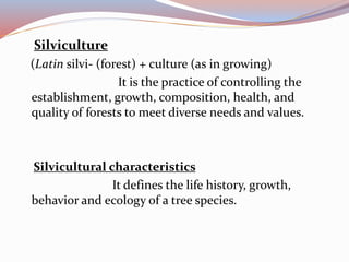Silviculture
(Latin silvi- (forest) + culture (as in growing)
It is the practice of controlling the
establishment, growth, composition, health, and
quality of forests to meet diverse needs and values.
Silvicultural characteristics
It defines the life history, growth,
behavior and ecology of a tree species.
 