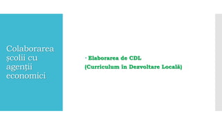 Colaborarea
școlii cu
agenții
economici
 Elaborarea de CDL
(Curriculum în Dezvoltare Locală)
 