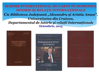 SCHIMB INTERNAŢIONAL DE CARTE ÎN DOMENIUL
ISTORIE ŞI RELAŢII INTERNAŢIONALE
Cu Biblioteca Judeţeană „Alexandru şi Aristia Aman”,
Universitatea din Craiova,
Departamentul de Istorie şi relaţii Internaţionale
Octombrie, 2015
 