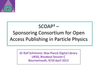 SCOAP3 –
 Sponsoring Consortium for Open
Access Publishing in Particle Physics

    Dr Ralf Schimmer, Max Planck Digital Library
              UKSG, Breakout Session C
           Bournemouth, 9/10 April 2013
 