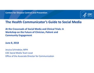 Centers for Disease Control and Prevention
The Health Communicator’s Guide to Social Media
At the Crossroads of Social Media and Clinical Trials: A
Workshop on the Future of Clinician, Patient and
Community Engagement
June 8, 2018
Jessica Schindelar, MPH
CDC Social Media Team Lead
Office of the Associate Director for Communication
 
