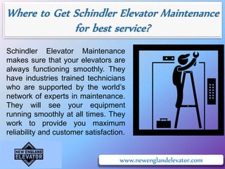 www.newenglandelevator.com
Schindler Elevator Maintenance
makes sure that your elevators are
always functioning smoothly. They
have industries trained technicians
who are supported by the world’s
network of experts in maintenance.
They will see your equipment
running smoothly at all times. They
work to provide you maximum
reliability and customer satisfaction.
 