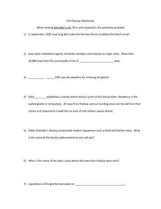 Film Review Worksheet
While viewing Schindler’s List, fill in and respond to the questions provided
1) In September 1939, how long did it take the German forces to defeat the Polish army?
2) Jews were ordered to register all family members and relocate to major cities. More than
10,000 Jews from the countryside arrive in ________________________ daily.
3) ___________ _____, 1941 was the deadline for entering the ghetto.
4) Edict________ establishes a closed Jewish district south of the Vistula River. Residency in the
walled ghetto is compulsory. All Jews from Krakow and surrounding areas are forced from their
homes and required to crowd into an area of only sixteen square blocks.
5) Oskar Schindler’s factory constructed modern equipment such as field and kitchen ware. What
is the name of the factory (abbreviated version will do)?
6) What is the name of the labor camp where the Jews from Krakow were sent?
7) Liquidation of the ghetto took place on ___________________________________.
 