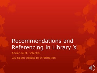 Recommendations and
Referencing in Library X
Adrianne M. Schinkai
LIS 6120: Access to Information
 
