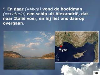 6    En  daar   (=Myra)  vond de hoofdman  (=centurio)  een schip uit Alexandrië, dat naar Italië voer, en hij liet ons daarop overgaan.  Myra 10 