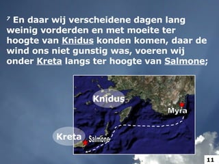 7   En daar wij verscheidene dagen lang weinig vorderden en met moeite ter hoogte van  Knidus  konden komen, daar de wind ons niet gunstig was, voeren wij onder  Kreta  langs ter hoogte van  Salmone ;  Knidus Myra Salmone Kreta 11 