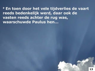 9   En toen door het vele tijdverlies de vaart reeds bedenkelijk werd, daar ook de vasten reeds achter de rug was, waarschuwde Paulus hen...  13 