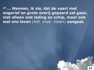 10  ... Mannen, ik zie, dat de vaart met ongerief en grote averij gepaard zal gaan, niet alleen wat lading en schip, maar ook wat ons leven  (lett. onze  zielen)  aangaat.  14 