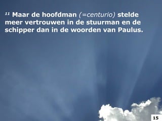 11   Maar de hoofdman  (=centurio)  stelde meer vertrouwen in de stuurman en de schipper dan in de woorden van Paulus.  15 