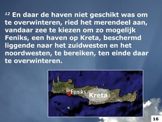 12   En daar de haven niet geschikt was om te overwinteren, ried het merendeel aan, vandaar zee te kiezen om zo mogelijk Feniks, een haven op Kreta, beschermd liggende naar het zuidwesten en het noordwesten, te bereiken, ten einde daar te overwinteren.  Feniks Kreta 16 