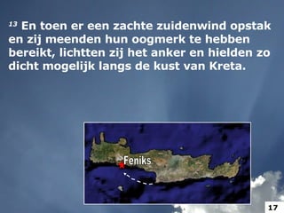 Feniks 13   En toen er een zachte zuidenwind opstak en zij meenden hun oogmerk te hebben bereikt, lichtten zij het anker en hielden zo dicht mogelijk langs de kust van Kreta.  17 