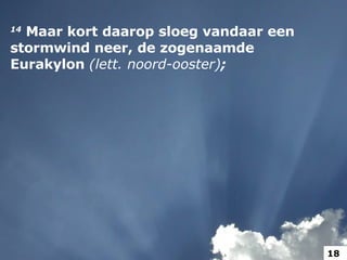 14   Maar kort daarop sloeg vandaar een stormwind neer, de zogenaamde Eurakylon  (lett. noord-ooster) ;   18 