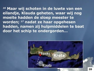 Feniks 16   Maar wij schoten in de luwte van een eilandje, Klauda geheten, waar wij nog moeite hadden de sloep meester te worden;  17   nadat ze haar opgehesen hadden, namen zij hulpmiddelen te baat door het schip te ondergorden... Klauda Klauda Kreta 20 