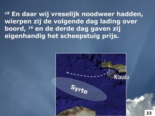 18   En daar wij vreselijk noodweer hadden, wierpen zij de volgende dag lading over boord,  19   en de derde dag gaven zij eigenhandig het scheepstuig prijs.  Syrte Klauda 22 