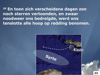 20   En toen zich verscheidene dagen zon noch sterren vertoonden, en zwaar noodweer ons bedreigde, werd ons tenslotte alle hoop op redding benomen.  Syrte Klauda 23 