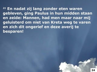 21   En nadat zij lang zonder eten waren gebleven, ging Paulus in hun midden staan en zeide: Mannen, had men maar naar mij geluisterd om niet van Kreta weg te varen en zich dit ongerief en deze averij te besparen!  24 