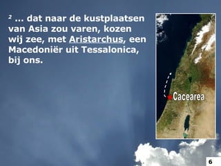 2   ... dat naar de kustplaatsen van Asia zou varen, kozen wij zee, met  Aristarchus , een Macedoniër uit Tessalonica, bij ons.  Cacearea 6 