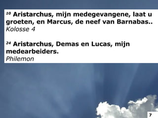 10   Aristarchus , mijn medegevangene, laat u groeten, en Marcus, de neef van Barnabas.. Kolosse 4 24   Aristarchus , Demas en Lucas, mijn medearbeiders. Philemon 7 