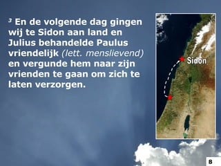 3   En de volgende dag gingen wij te Sidon aan land en Julius behandelde Paulus vriendelijk  (lett. menslievend)  en vergunde hem naar zijn vrienden te gaan om zich te laten verzorgen.  Sidon 8 