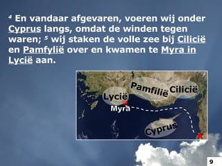 4   En vandaar afgevaren, voeren wij onder  Cyprus  langs, omdat de winden tegen waren;  5   wij staken de volle zee bij  Cilicië  en  Pamfylië  over en kwamen te  Myra in Lycië  aan. Cilicië Pamfilië Myra Lycië Cyprus 9 