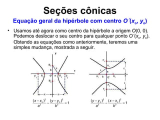 Usamos até agora como centro da hipérbole a origem  O (0, 0). Podemos deslocar o seu centro para qualquer ponto  O´ ( x o ,  y o ). Obtendo as equações como anteriormente, teremos uma simples mudança, mostrada a seguir. Equação geral da hipérbole com centro  O´ ( x o ,  y o ) Seções cônicas 