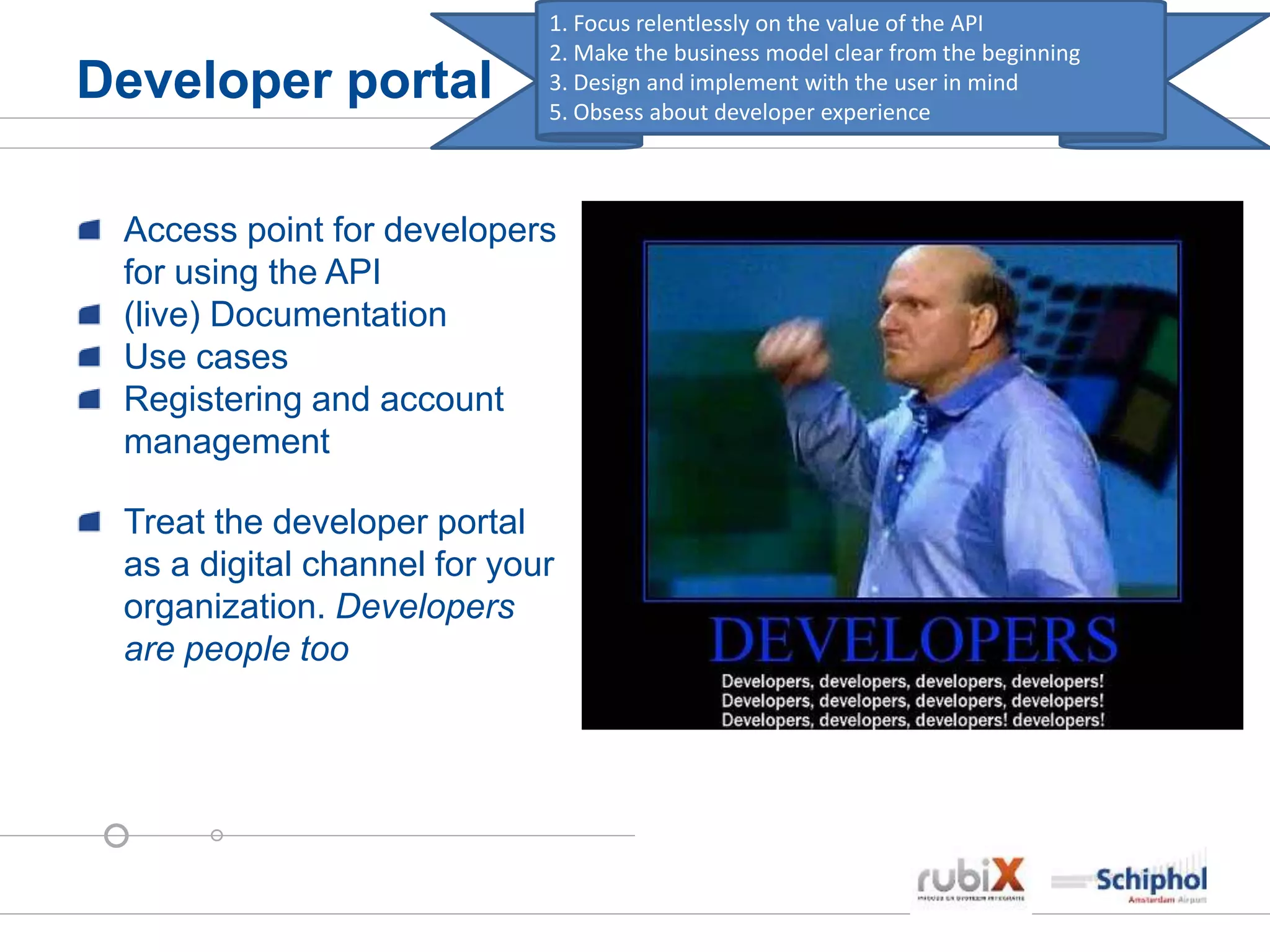 Developer portal
Access point for developers
for using the API
(live) Documentation
Use cases
Registering and account
management
Treat the developer portal
as a digital channel for your
organization. Developers
are people too
1. Focus relentlessly on the value of the API
2. Make the business model clear from the beginning
3. Design and implement with the user in mind
5. Obsess about developer experience
 