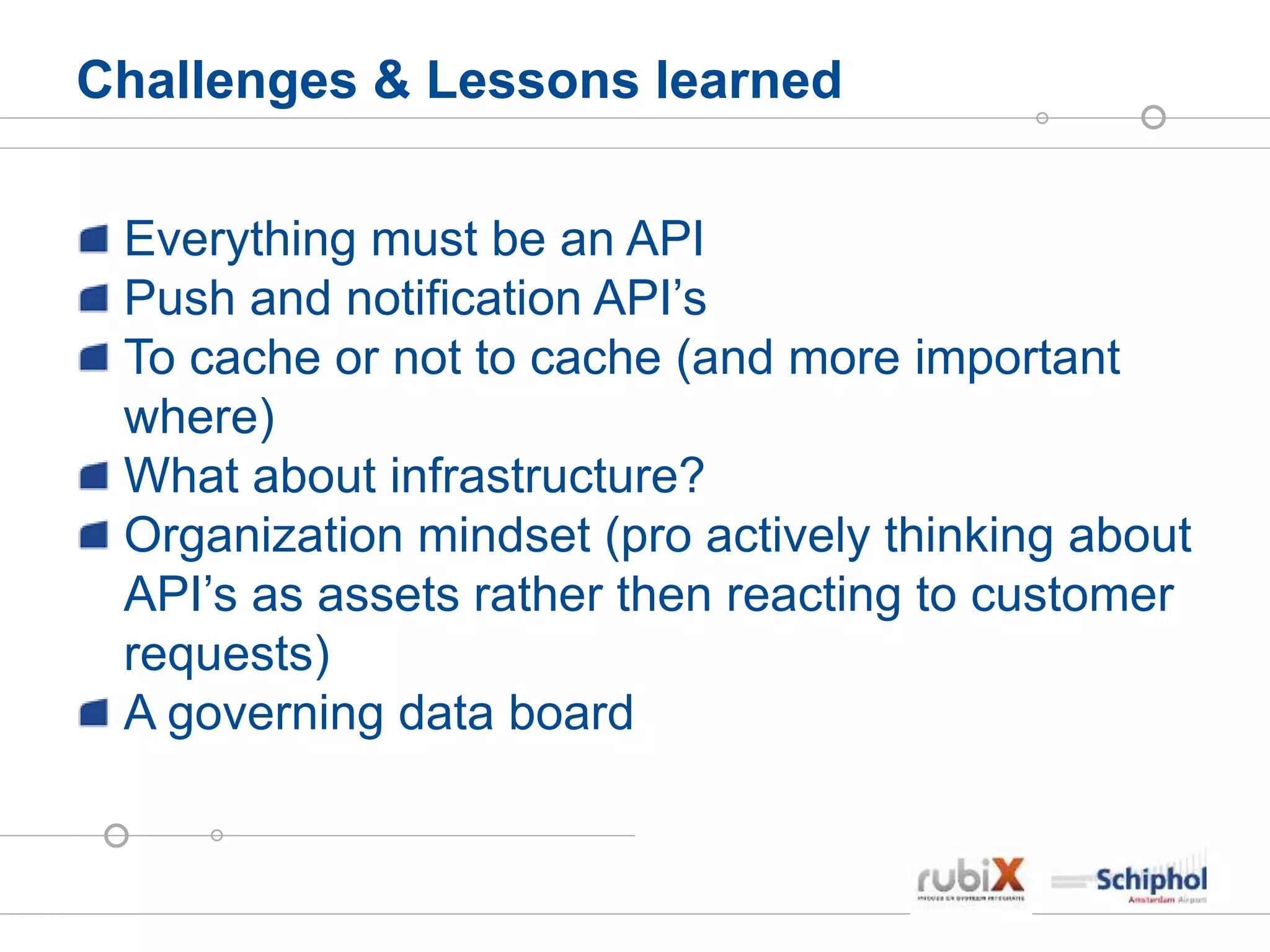 Challenges & Lessons learned
Everything must be an API
Push and notification API’s
To cache or not to cache (and more important
where)
What about infrastructure?
Organization mindset (pro actively thinking about
API’s as assets rather then reacting to customer
requests)
A governing data board
 