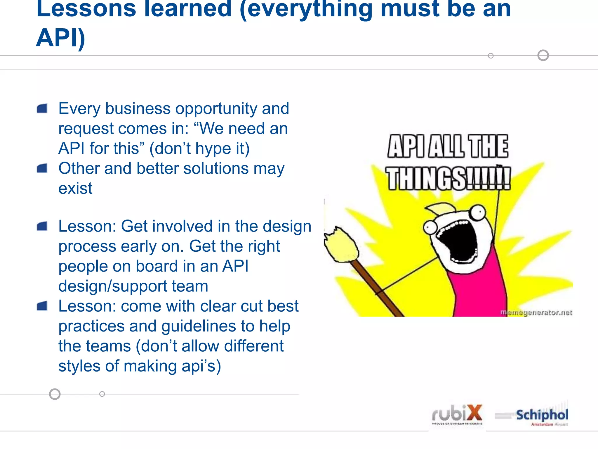 Lessons learned (everything must be an
API)
Every business opportunity and
request comes in: “We need an
API for this” (don’t hype it)
Other and better solutions may
exist
Lesson: Get involved in the design
process early on. Get the right
people on board in an API
design/support team
Lesson: come with clear cut best
practices and guidelines to help
the teams (don’t allow different
styles of making api’s)
 