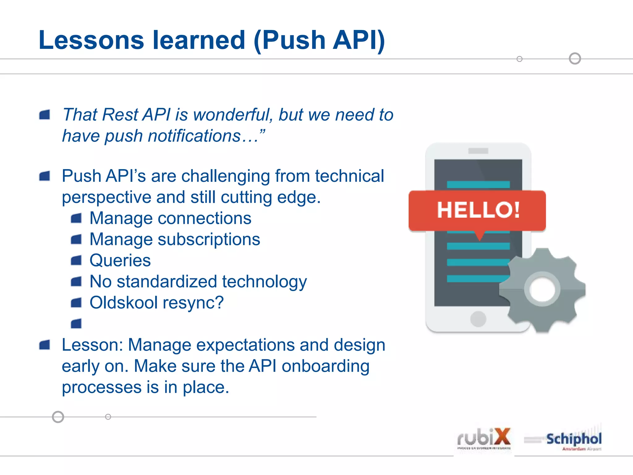 Lessons learned (Push API)
That Rest API is wonderful, but we need to
have push notifications…”
Push API’s are challenging from technical
perspective and still cutting edge.
Manage connections
Manage subscriptions
Queries
No standardized technology
Oldskool resync?
Lesson: Manage expectations and design
early on. Make sure the API onboarding
processes is in place.
 