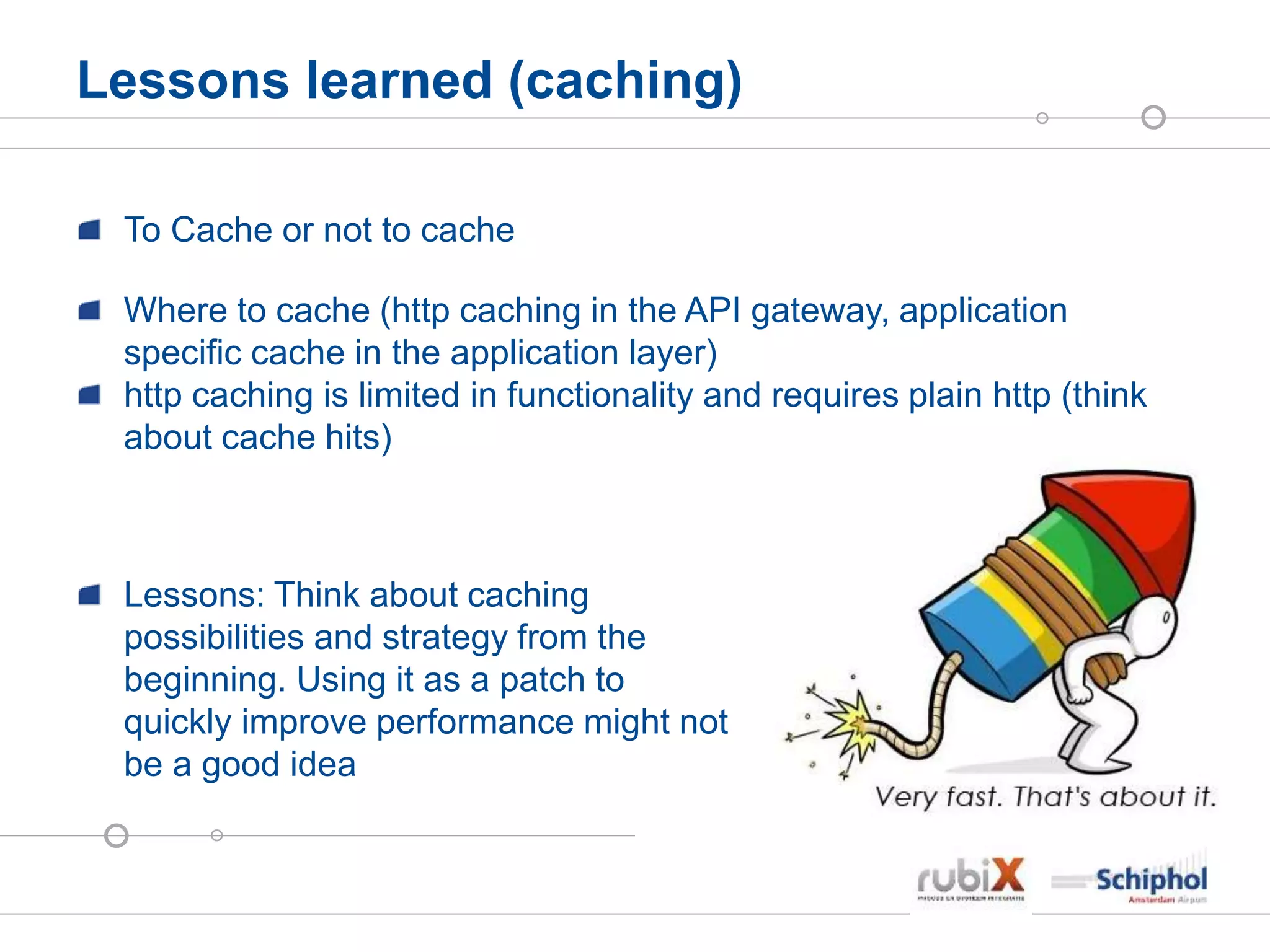 Lessons learned (caching)
To Cache or not to cache
Where to cache (http caching in the API gateway, application
specific cache in the application layer)
http caching is limited in functionality and requires plain http (think
about cache hits)
Lessons: Think about caching
possibilities and strategy from the
beginning. Using it as a patch to
quickly improve performance might not
be a good idea
 