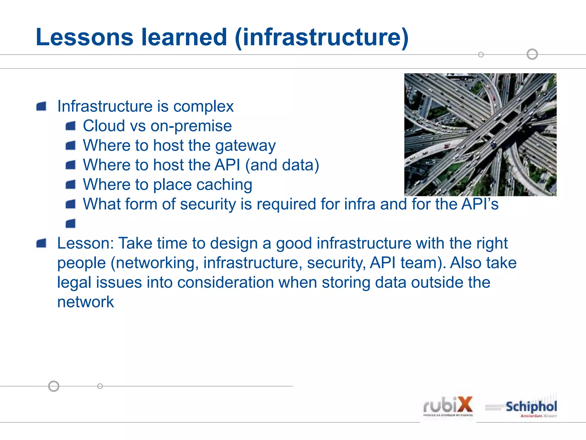 Lessons learned (infrastructure)
Infrastructure is complex
Cloud vs on-premise
Where to host the gateway
Where to host the API (and data)
Where to place caching
What form of security is required for infra and for the API’s
Lesson: Take time to design a good infrastructure with the right
people (networking, infrastructure, security, API team). Also take
legal issues into consideration when storing data outside the
network
 