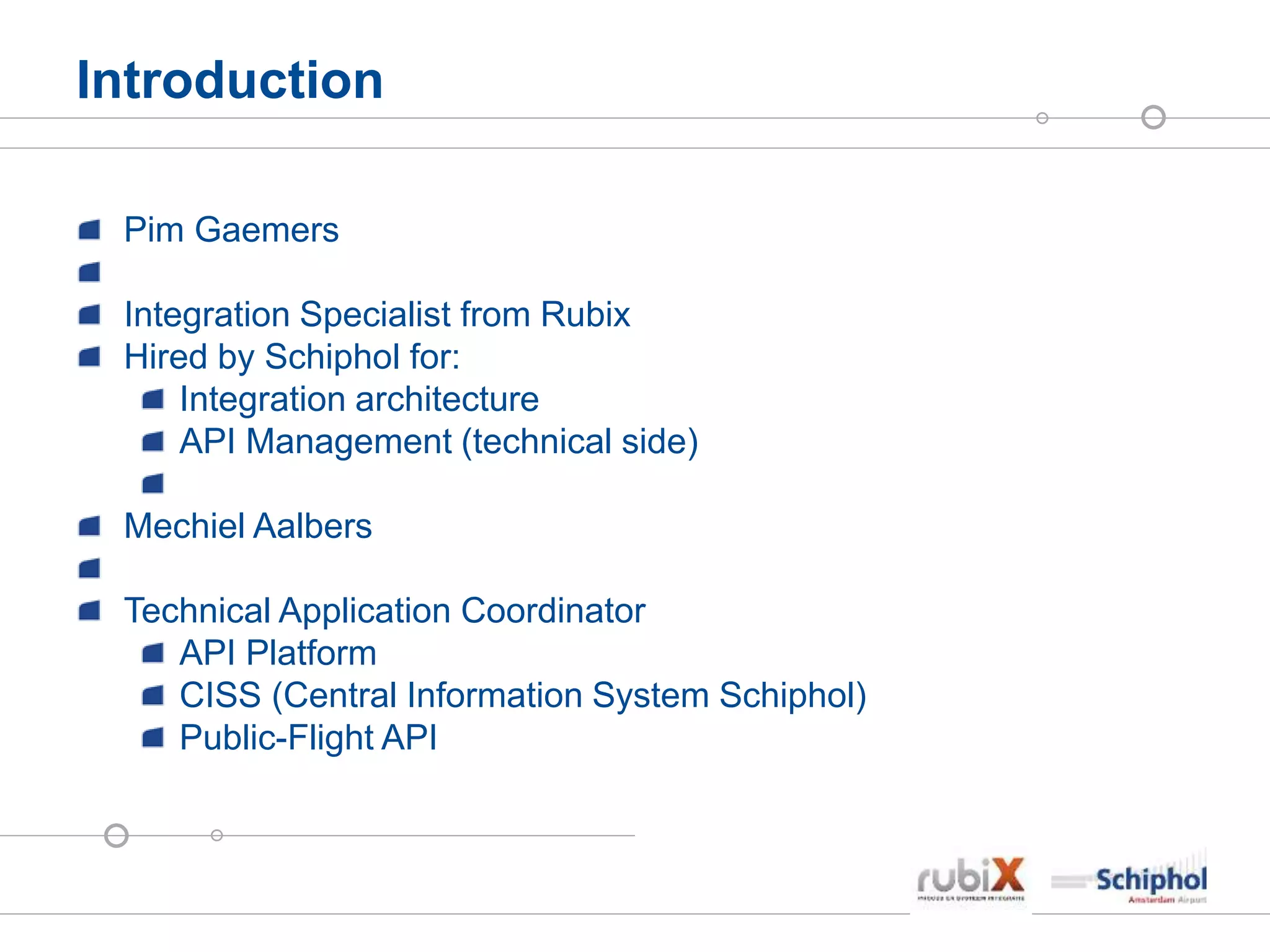 Introduction
Pim Gaemers
Integration Specialist from Rubix
Hired by Schiphol for:
Integration architecture
API Management (technical side)
Mechiel Aalbers
Technical Application Coordinator
API Platform
CISS (Central Information System Schiphol)
Public-Flight API
 