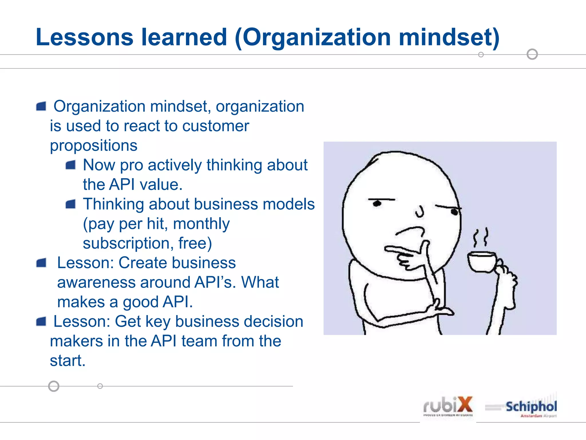 Lessons learned (Organization mindset)
Organization mindset, organization
is used to react to customer
propositions
Now pro actively thinking about
the API value.
Thinking about business models
(pay per hit, monthly
subscription, free)
Lesson: Create business
awareness around API’s. What
makes a good API.
Lesson: Get key business decision
makers in the API team from the
start.
 