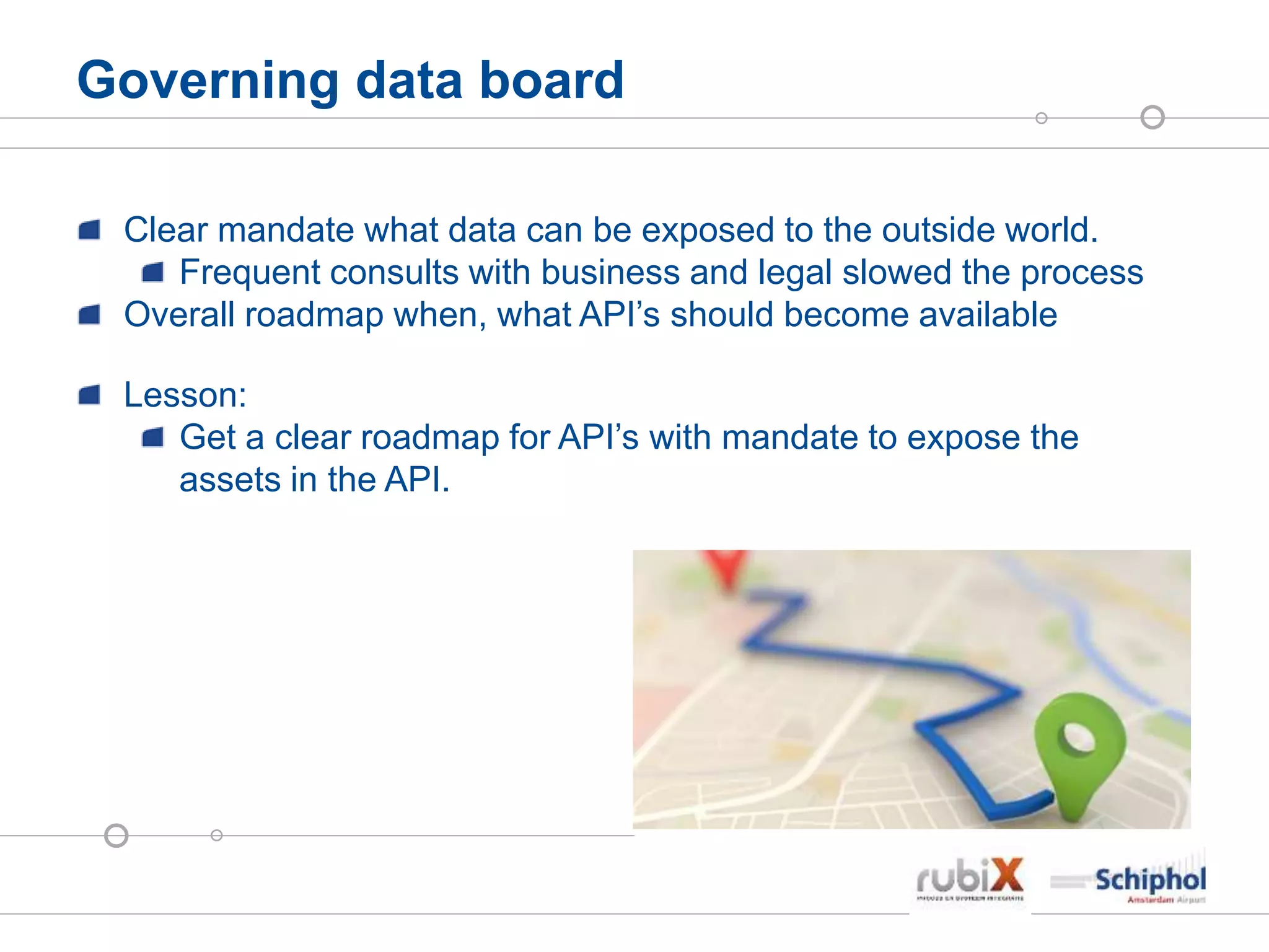 Governing data board
Clear mandate what data can be exposed to the outside world.
Frequent consults with business and legal slowed the process
Overall roadmap when, what API’s should become available
Lesson:
Get a clear roadmap for API’s with mandate to expose the
assets in the API.
 