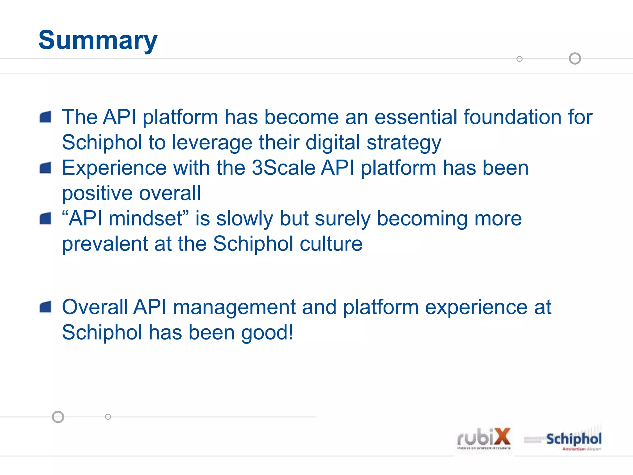 Summary
The API platform has become an essential foundation for
Schiphol to leverage their digital strategy
Experience with the 3Scale API platform has been
positive overall
“API mindset” is slowly but surely becoming more
prevalent at the Schiphol culture
Overall API management and platform experience at
Schiphol has been good!
 