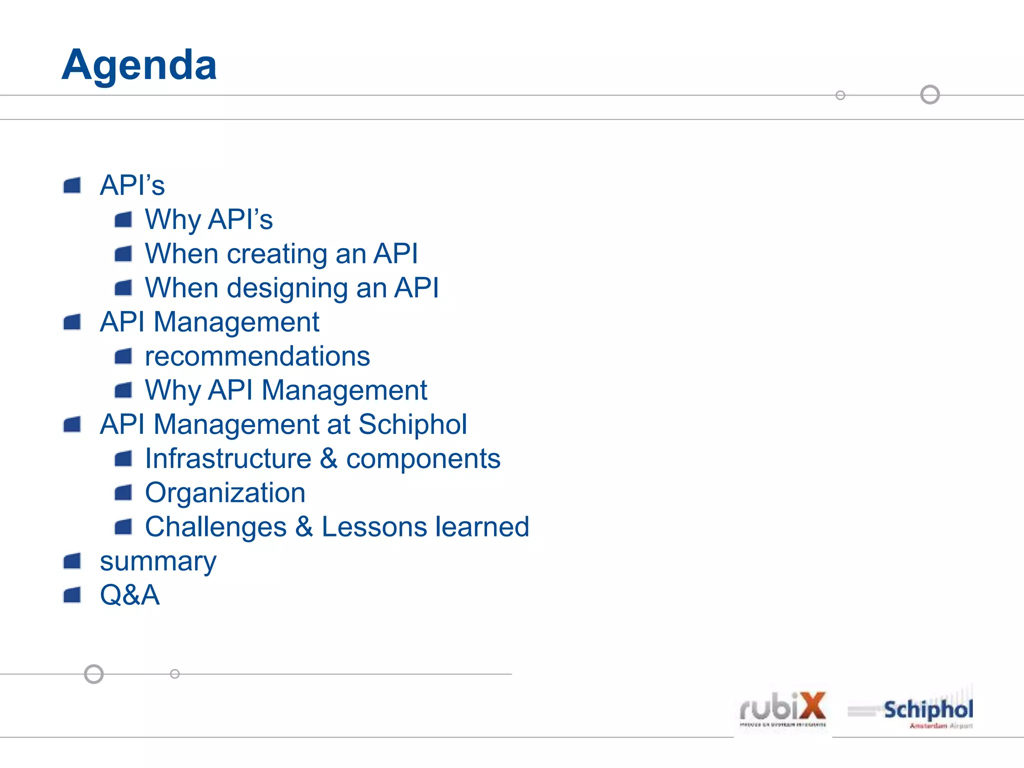 Agenda
API’s
Why API’s
When creating an API
When designing an API
API Management
recommendations
Why API Management
API Management at Schiphol
Infrastructure & components
Organization
Challenges & Lessons learned
summary
Q&A
 