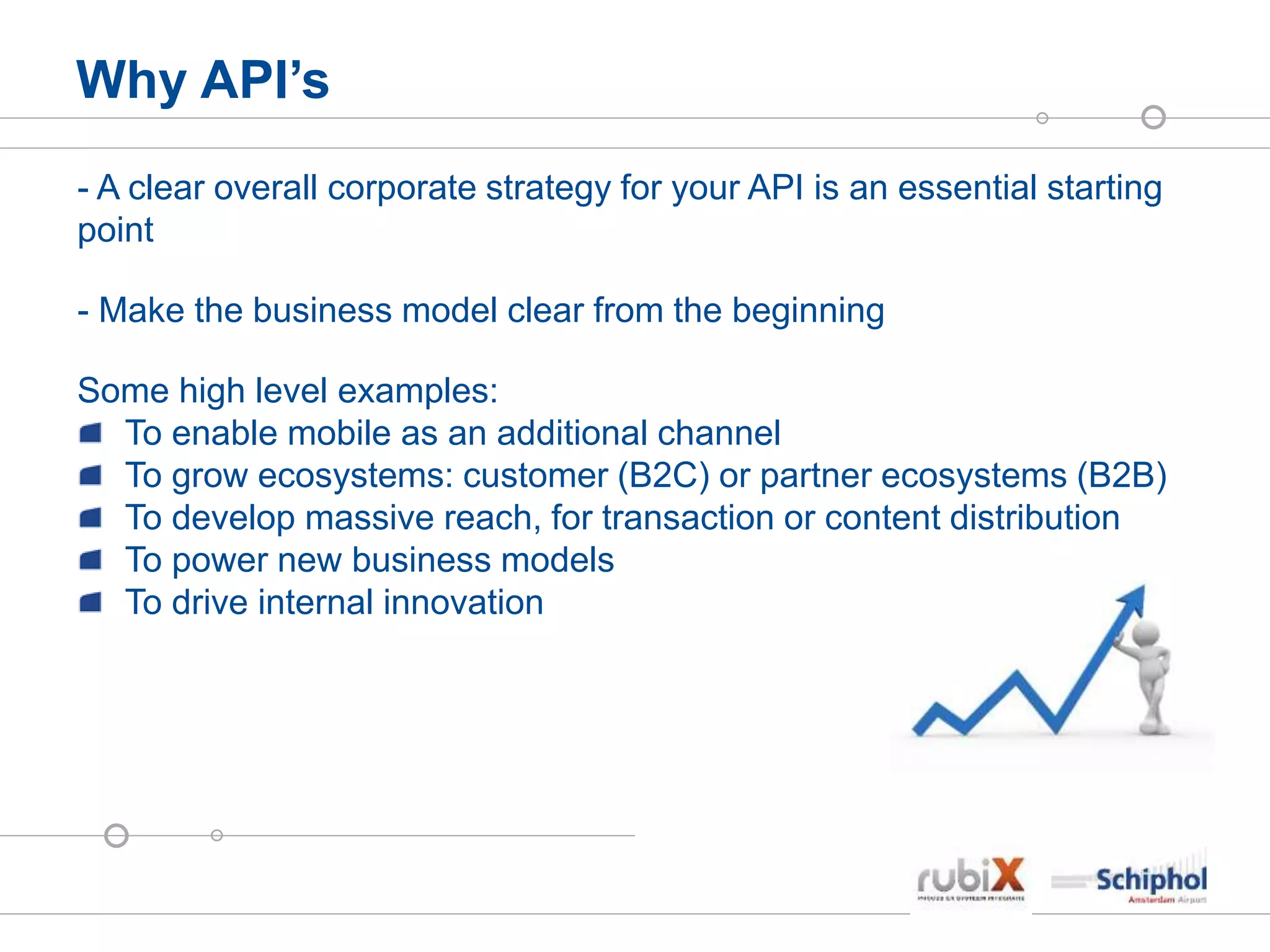 Why API’s
- A clear overall corporate strategy for your API is an essential starting
point
- Make the business model clear from the beginning
Some high level examples:
To enable mobile as an additional channel
To grow ecosystems: customer (B2C) or partner ecosystems (B2B)
To develop massive reach, for transaction or content distribution
To power new business models
To drive internal innovation
 
