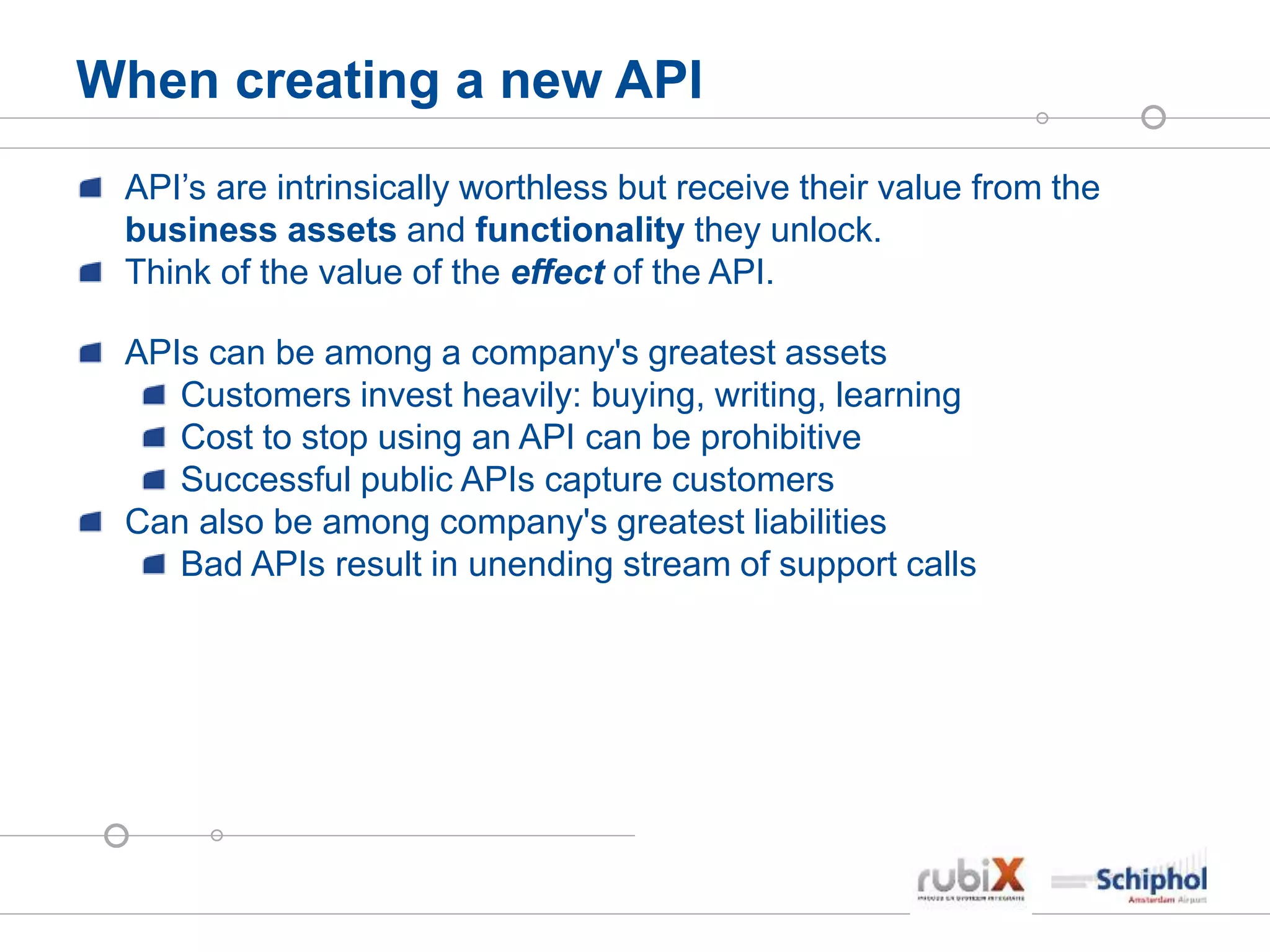 When creating a new API
API’s are intrinsically worthless but receive their value from the
business assets and functionality they unlock.
Think of the value of the effect of the API.
APIs can be among a company's greatest assets
Customers invest heavily: buying, writing, learning
Cost to stop using an API can be prohibitive
Successful public APIs capture customers
Can also be among company's greatest liabilities
Bad APIs result in unending stream of support calls
 