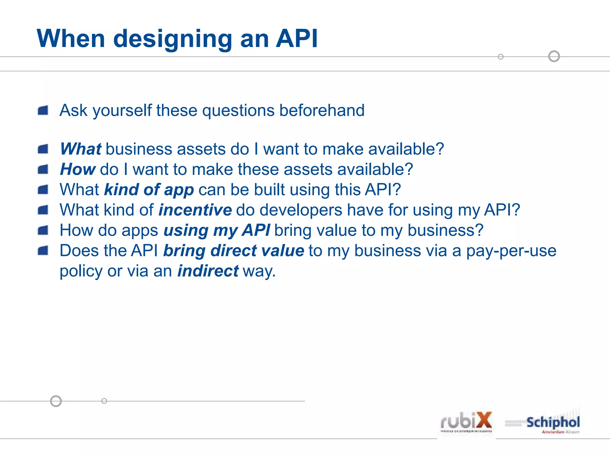 When designing an API
Ask yourself these questions beforehand
What business assets do I want to make available?
How do I want to make these assets available?
What kind of app can be built using this API?
What kind of incentive do developers have for using my API?
How do apps using my API bring value to my business?
Does the API bring direct value to my business via a pay-per-use
policy or via an indirect way.
 