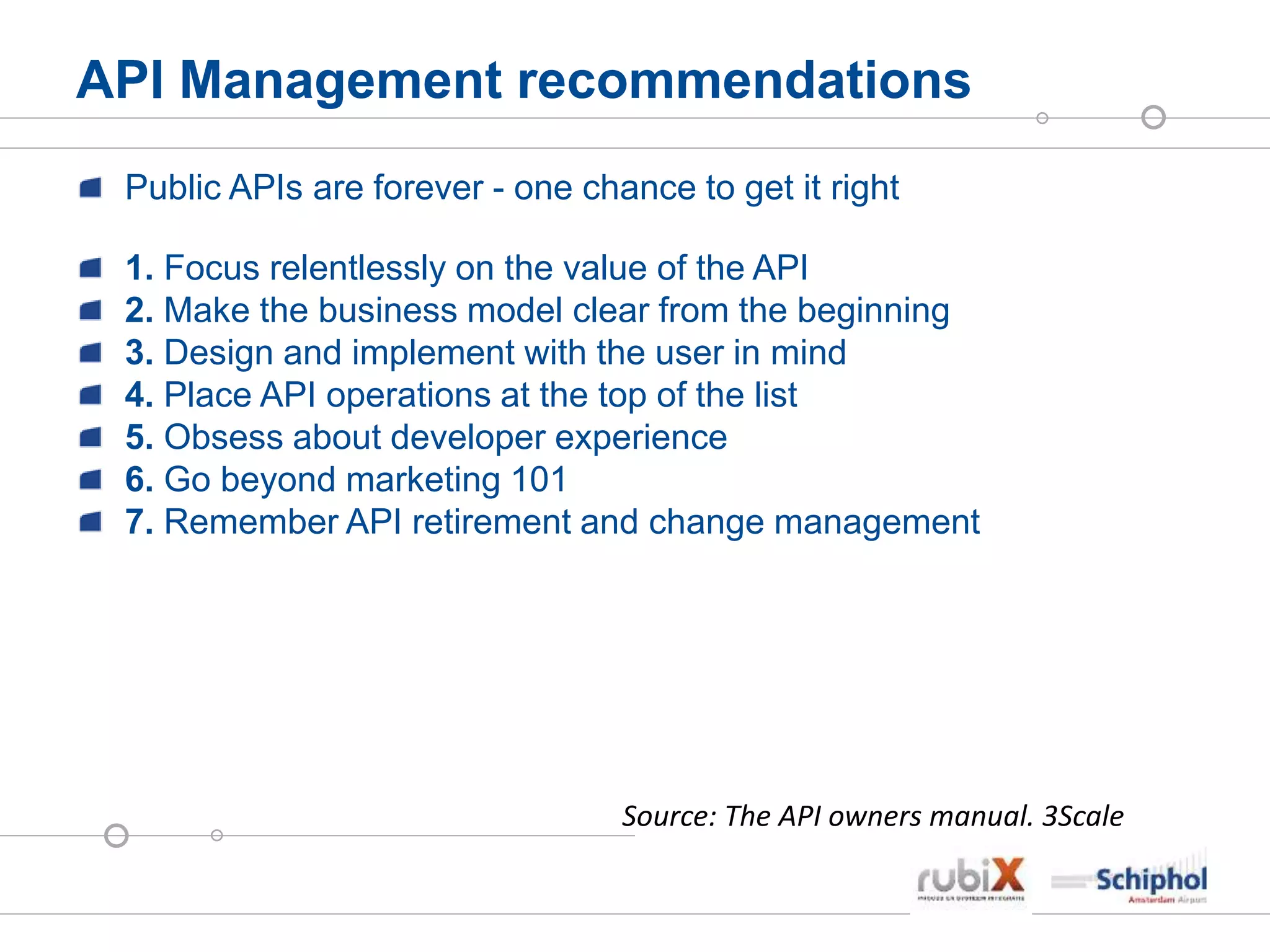 API Management recommendations
Public APIs are forever - one chance to get it right
1. Focus relentlessly on the value of the API
2. Make the business model clear from the beginning
3. Design and implement with the user in mind
4. Place API operations at the top of the list
5. Obsess about developer experience
6. Go beyond marketing 101
7. Remember API retirement and change management
Source: The API owners manual. 3Scale
 
