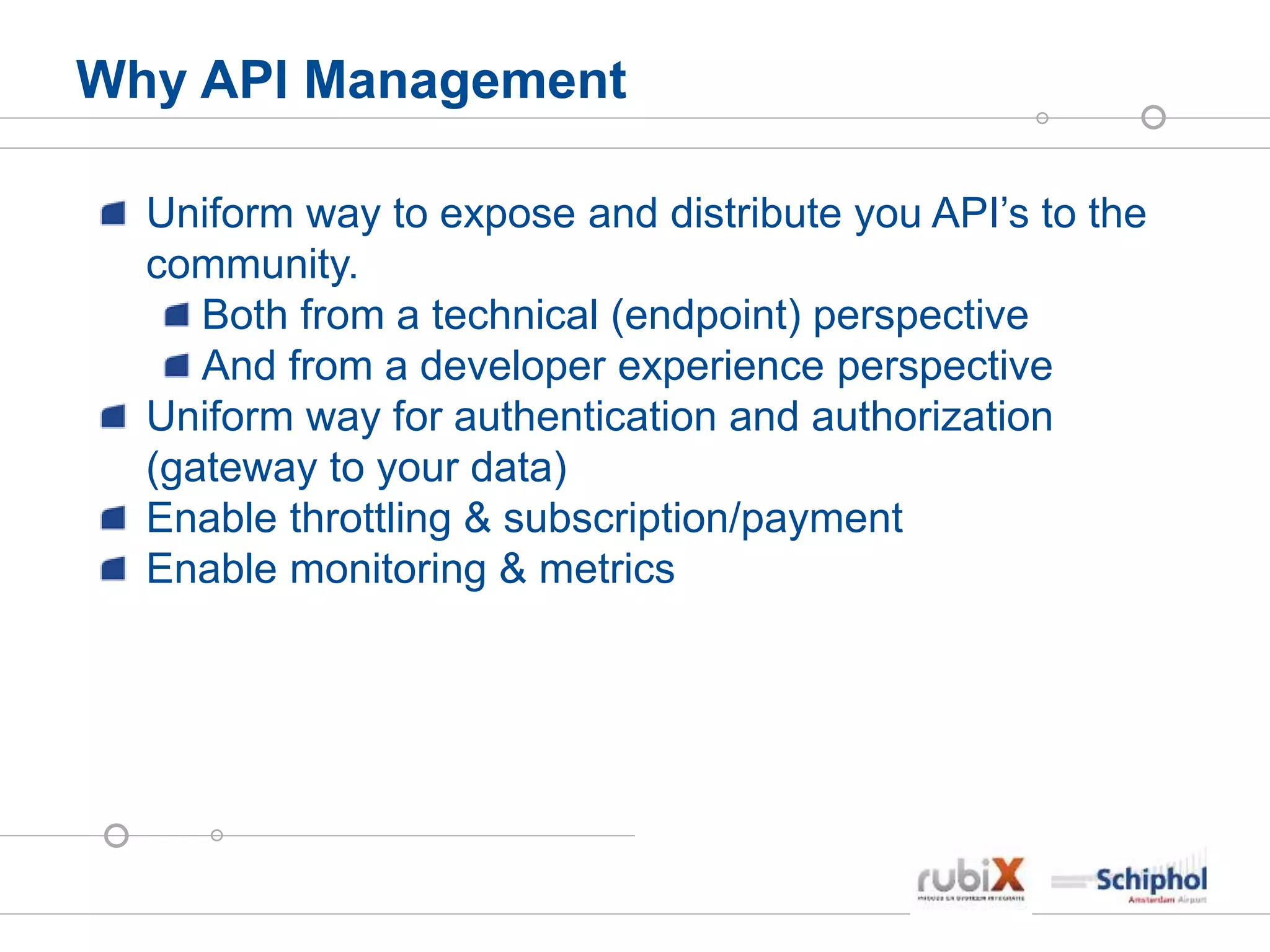 Why API Management
Uniform way to expose and distribute you API’s to the
community.
Both from a technical (endpoint) perspective
And from a developer experience perspective
Uniform way for authentication and authorization
(gateway to your data)
Enable throttling & subscription/payment
Enable monitoring & metrics
 