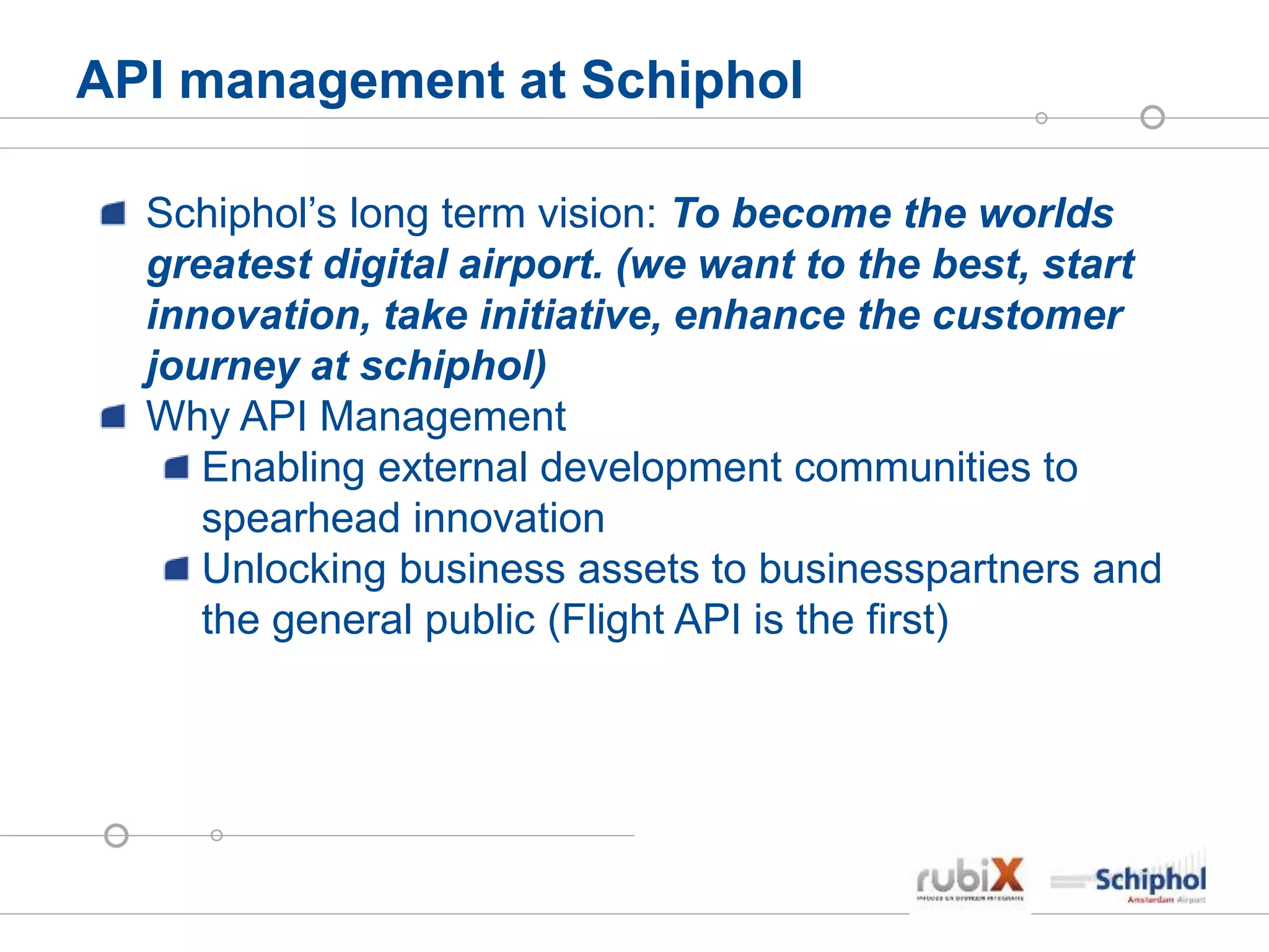 API management at Schiphol
Schiphol’s long term vision: To become the worlds
greatest digital airport. (we want to the best, start
innovation, take initiative, enhance the customer
journey at schiphol)
Why API Management
Enabling external development communities to
spearhead innovation
Unlocking business assets to businesspartners and
the general public (Flight API is the first)
 